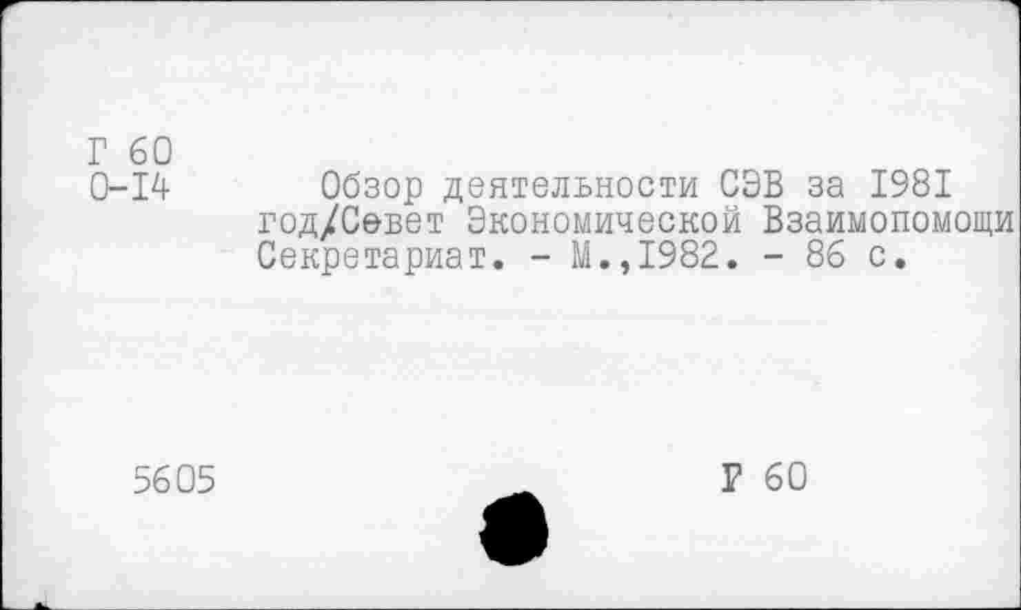 ﻿Г 60
0-14 Обзор деятельности СЭВ за 1981 год/Севет Экономической Взаимопомощи Секретариат. - М.,1982. - 86 с.
5605
Р 60